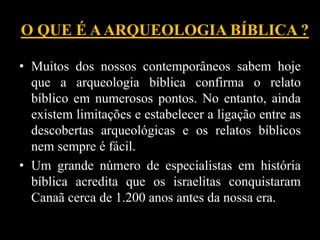 O QUE É AARQUEOLOGIA BÍBLICA ?
• Muitos dos nossos contemporâneos sabem hoje
que a arqueologia bíblica confirma o relato
bíblico em numerosos pontos. No entanto, ainda
existem limitações e estabelecer a ligação entre as
descobertas arqueológicas e os relatos bíblicos
nem sempre é fácil.
• Um grande número de especialistas em história
bíblica acredita que os israelitas conquistaram
Canaã cerca de 1.200 anos antes da nossa era.
 