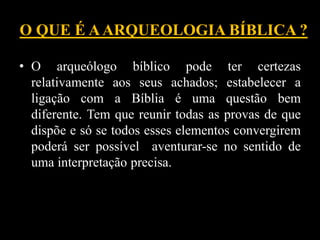 O QUE É AARQUEOLOGIA BÍBLICA ?
• O arqueólogo bíblico pode ter certezas
relativamente aos seus achados; estabelecer a
ligação com a Bíblia é uma questão bem
diferente. Tem que reunir todas as provas de que
dispõe e só se todos esses elementos convergirem
poderá ser possível aventurar-se no sentido de
uma interpretação precisa.
 