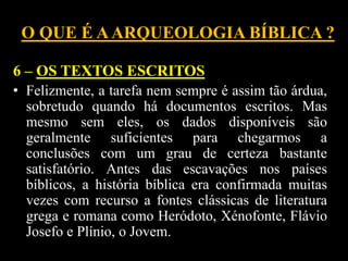 O QUE É AARQUEOLOGIA BÍBLICA ?
6 – OS TEXTOS ESCRITOS
• Felizmente, a tarefa nem sempre é assim tão árdua,
sobretudo quando há documentos escritos. Mas
mesmo sem eles, os dados disponíveis são
geralmente suficientes para chegarmos a
conclusões com um grau de certeza bastante
satisfatório. Antes das escavações nos países
bíblicos, a história bíblica era confirmada muitas
vezes com recurso a fontes clássicas de literatura
grega e romana como Heródoto, Xénofonte, Flávio
Josefo e Plínio, o Jovem.
 
