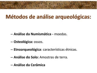 – Análise da Numismática - moedas.
– Osteológica: ossos.
– Etnoarqueológica: características étnicas.
– Análise do Solo: Amostras de terra.
– Análise da Cerâmica