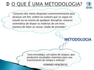 “conjunto dos meios dispostos convenientemente para
alcançar um fim; ordem ou sistema que se segue no
estudo ou no ensino de qualquer disciplina; maneira
sistemática de dispor as matérias de um livro;
maneira de fazer as coisas; modo de proceder.”

“uma estratégia, um plano de ataque, que
produzirá resultados máximos para seu
investimento de tempo e esforço”.
HOWARD HENCRICKS

 