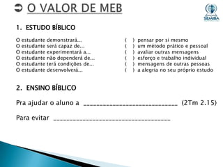 1. ESTUDO BÍBLICO
O
O
O
O
O
O

estudante
estudante
estudante
estudante
estudante
estudante

demonstrará...
será capaz de...
experimentará a...
não dependerá de...
terá condições de...
desenvolverá...

(
(
(
(
(
(

)
)
)
)
)
)

pensar por si mesmo
um método prático e pessoal
avaliar outras mensagens
esforço e trabalho individual
mensagens de outras pessoas
a alegria no seu próprio estudo

2. ENSINO BÍBLICO
Pra ajudar o aluno a _____________________________ (2Tm 2.15)
Para evitar ____________________________________

 