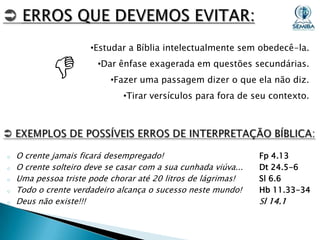 

•Estudar a Bíblia intelectualmente sem obedecê-la.
•Dar ênfase exagerada em questões secundárias.
•Fazer uma passagem dizer o que ela não diz.
•Tirar versículos para fora de seu contexto.

o
o
o
o
o

O crente jamais ficará desempregado!
O crente solteiro deve se casar com a sua cunhada viúva...
Uma pessoa triste pode chorar até 20 litros de lágrimas!
Todo o crente verdadeiro alcança o sucesso neste mundo!
Deus não existe!!!

Fp 4.13
Dt 24.5-6
Sl 6.6
Hb 11.33-34

Sl 14.1

 
