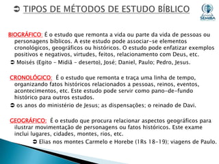 BIOGRÁFICO: É o estudo que remonta a vida ou parte da vida de pessoas ou
personagens bíblicos. A este estudo pode associar-se elementos
cronológicos, geográficos ou históricos. O estudo pode enfatizar exemplos
positivos e negativos, virtudes, feitos, relacionamento com Deus, etc.
 Moisés (Egito – Midiã – deserto), José; Daniel, Paulo; Pedro, Jesus.
CRONOLÓGICO: É o estudo que remonta e traça uma linha de tempo,
organizando fatos históricos relacionados a pessoas, reinos, eventos,
acontecimentos, etc. Este estudo pode servir como pano-de-fundo
histórico para outros estudos.
 os anos do ministério de Jesus; as dispensações; o reinado de Davi.
GEOGRÁFICO: É o estudo que procura relacionar aspectos geográficos para
ilustrar movimentação de personagens ou fatos históricos. Este exame
inclui lugares, cidades, montes, rios, etc.
 Elias nos montes Carmelo e Horebe (1Rs 18-19); viagens de Paulo.

 