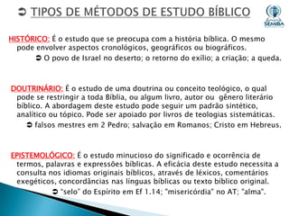HISTÓRICO: É o estudo que se preocupa com a história bíblica. O mesmo
pode envolver aspectos cronológicos, geográficos ou biográficos.
 O povo de Israel no deserto; o retorno do exílio; a criação; a queda.

DOUTRINÁRIO: É o estudo de uma doutrina ou conceito teológico, o qual
pode se restringir a toda Bíblia, ou algum livro, autor ou gênero literário
bíblico. A abordagem deste estudo pode seguir um padrão sintético,
analítico ou tópico. Pode ser apoiado por livros de teologias sistemáticas.
 falsos mestres em 2 Pedro; salvação em Romanos; Cristo em Hebreus.

EPISTEMOLÓGICO: É o estudo minucioso do significado e ocorrência de
termos, palavras e expressões bíblicas. A eficácia deste estudo necessita a
consulta nos idiomas originais bíblicos, através de léxicos, comentários
exegéticos, concordâncias nas línguas bíblicas ou texto bíblico original.
 “selo” do Espírito em Ef 1.14; "misericórdia" no AT; "alma".

 