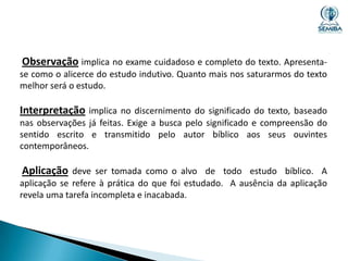 Observação implica no exame cuidadoso e completo do texto. Apresentase como o alicerce do estudo indutivo. Quanto mais nos saturarmos do texto
melhor será o estudo.

Interpretação implica no discernimento do significado do texto, baseado
nas observações já feitas. Exige a busca pelo significado e compreensão do
sentido escrito e transmitido pelo autor bíblico aos seus ouvintes
contemporâneos.

Aplicação deve ser tomada como o alvo de todo estudo bíblico. A
aplicação se refere à prática do que foi estudado. A ausência da aplicação
revela uma tarefa incompleta e inacabada.

 