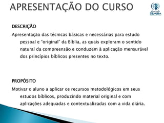 DESCRIÇÃO

Apresentação das técnicas básicas e necessárias para estudo
pessoal e “original” da Bíblia, as quais exploram o sentido
natural da compreensão e conduzem à aplicação mensurável
dos princípios bíblicos presentes no texto.

PROPÓSITO

Motivar o aluno a aplicar os recursos metodológicos em seus
estudos bíblicos, produzindo material original e com
aplicações adequadas e contextualizadas com a vida diária.

 