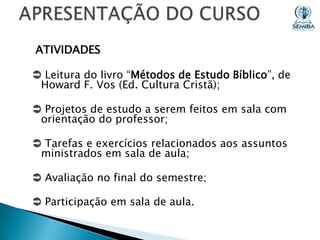 ATIVIDADES
 Leitura do livro “Métodos de Estudo Bíblico”, de
Howard F. Vos (Ed. Cultura Cristã);
 Projetos de estudo a serem feitos em sala com
orientação do professor;

 Tarefas e exercícios relacionados aos assuntos
ministrados em sala de aula;
 Avaliação no final do semestre;
 Participação em sala de aula.

 