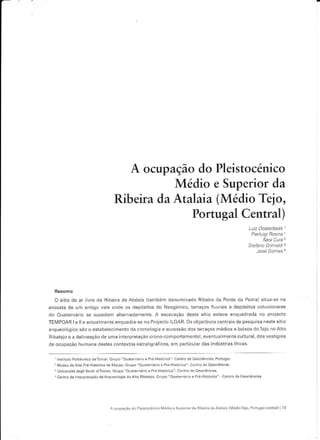 A ocupação do Pleistocénico
                                                Médio e Superior da
                                     Ribeira da Atalaia (Médio Tejo,
                                                                                  Portugal Central)
                                                                                                                               Satâ CLira'1




  O sitiô dê âr livre dâ 8ibêirâ da Ataiaia (também denomlnado RibeiÍa da Ponte da Pedra) situa_se na
encosta dê um antigo vêle onde ôs dêpósitos do Neogenico, teraçôs fiuviáis ê d€pósitos coluvíônâres
do Ouâtêrnário sê sucedem allernê.lamente. A escâvâção deste síllo esteve ênquadrâdâ no proiecto
TEIúPOAR      I   e ll e actualmênle ênquadra se no Projecro ILOAR. Os objectivos centrais de pesquisê neste síiio
ârquêo1ógico são o esiabelecimênto dã cronoiosia e sucessão dos tetraços médios e baixos doTejo no A to
Ribatejo e ê delinêação de uma interpretaçáo crono-comportamental, eventua mente culturâ1, dos vestígios
de ocupação humana dêstes contextos estratigráficos, em pâfticu âÍ das indústrias lítlcês.


  ' lnstitulo Po iié.nlco dêT.mâr GÍupo"OualeínáÍloePÉ.Hstórica" Centro de Geo.iências, Ponusal.
  rMuseu dêAnê Pié Hlstórica dê Mãçáo. Gtupô "Ouaiernário e PÍé Histórica" Centô de Gêoc êncras
  3   Universitá desli siúd diTrentô. Gíúpô "Ouarernárlo e PÉ Histó ca" Centro de Geoc ências
  aC€nÍodê ntêrpretaçàodea«rúeoosiadoAtôRibaiejo.Grupo"OúãrernárioePÍé-Histórica'                     Centro de Geoclên.,âs.




                                   Á ocuFã.á. do   P.srocénic. Me.lio   e Supe. ôr dâ   Bibôiú dâA1âlâla lNledioTero, P.dusàl ôenÍâl) | 73
 