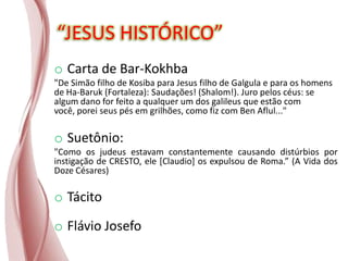 “JESUS HISTÓRICO”
o Carta de Bar-Kokhba
"De Simão filho de Kosiba para Jesus filho de Galgula e para os homens
de Ha-Baruk (Fortaleza): Saudações! (Shalom!). Juro pelos céus: se
algum dano for feito a qualquer um dos galileus que estão com
você, porei seus pés em grilhões, como fiz com Ben Aflul..."
o Suetônio:
"Como os judeus estavam constantemente causando distúrbios por
instigação de CRESTO, ele [Claudio] os expulsou de Roma.” (A Vida dos
Doze Césares)
o Tácito
o Flávio Josefo
 