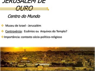 JERUSALÉM DE
OURO
Centro do Mundo
 Museu de Israel - Jerusalém
 Controvérsia: Essênios ou Arquivos do Templo?
Importância: contexto sócio-político-religioso
 
