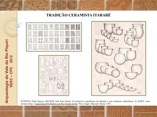 TRADIÇÃO CERAMISTA ITARARÉ
Arqueologia do Vale do Rio Piquiri
                                      2012
                                     SEEC – CPC




                                                  SCHMITZ, Pedro Ignacio; BECKER, Itala Irene Basile. Os primitivos engenheiros do planalto e suas estruturas subterrâneas. In: KERN, Arno
                                                  Alvarez (Org.). Arqueologia Pré-Histórica do Rio Grande do Sul. Porto Alegre: Mercado Aberto, 1991.
 