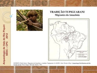 TRADIÇÃO TUPIGUARANI
                                                                                                            Migrantes da Amazônia
Arqueologia do Vale do Rio Piquiri
      SEEC – CPC 2012




                                     SCHMITZ, Pedro Inácio. Migrantes da Amazônia: a tradição Tupiguarani. In: KERN, Arno Alvarez (Org.). Arqueologia Pré-Histórica do Rio
                                     Grande do Sul. Porto Alegre: Mercado Aberto, 1991.
 