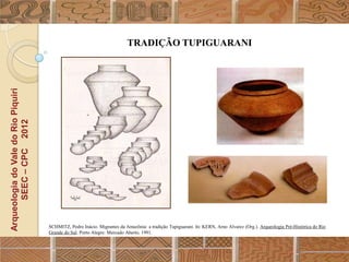 TRADIÇÃO TUPIGUARANI
Arqueologia do Vale do Rio Piquiri
      SEEC – CPC 2012




                                     SCHMITZ, Pedro Inácio. Migrantes da Amazônia: a tradição Tupiguarani. In: KERN, Arno Alvarez (Org.). Arqueologia Pré-Histórica do Rio
                                     Grande do Sul. Porto Alegre: Mercado Aberto, 1991.
 