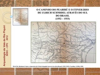 O CAMINHO DO PEABIRÚ E O ITINERÁRIO
                                                                                         DE ULRICH SCHMIDEL ATRAVÉS DO SUL
                                                                                                     DO BRASIL
                                                                                                     (1552 – 1553)
Arqueologia do Vale do Rio Piquiri
                                      2012
                                     SEEC – CPC




                                                  MAACK, Reinhard. Sobre o itinerário de Ulrich Schmidel através do sul do Brasil. (1552-1553). Curitiba: UFPR, 1959.
 