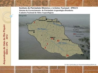 Instituto do Patrimônio Histórico e Artístico Nacional - IPHAN
                                                  Sistema de Gerenciamento do Patrimônio Arqueológico Brasileiro
                                                  Cadastro Nacional de Sítios Arqueológicos




                                                                  3
Arqueologia do Vale do Rio Piquiri
                                      2012




                                                                                       13
                                                                                             12
                                     SEEC – CPC




                                                                                   1
                                                                               4


                                                                                                        26


                                                                                                      In: http://portal.iphan.gov.br/portal/montaPaginaSGPA.do
 