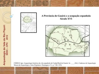 A Província do Guairá e a ocupação espanhola
                                                                                                          Século XVI
Arqueologia do Vale do Rio Piquiri
                                      2012
                                     SEEC – CPC




                                                  CHMYZ, Igor. Arqueologia histórica da vila espanhola de Ciudad Real do Guairá. In: ____ (Ed.). Cadernos de Arqueologia.
                                                  Museu de Arqueologia e Artes Populares. Paranaguá, nº.1, p. 7-98. 1976.
 