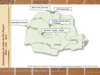 Red. N. Sra. de Loreto
                                                                                                                         Red. Santo Inácio




                                                                                                                 Vila Rica Espírito Santo
                                                  Cidade Real do Guairá                                          2ª fundação
Arqueologia do Vale do Rio Piquiri




                                                                                                    Vila Rica - 1ª fund. - Tambo
                                      2012
                                     SEEC – CPC




                                                                          PONTES FILHO, Almir; KLUPPEL, Cristina Carla. Guairá: Patrimônio Histórico–Arqueológico. Curitiba: SEEC-CPC, 2003.
 