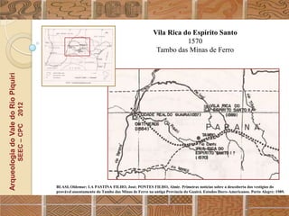 Vila Rica do Espírito Santo
                                                                                                                  1570
                                                                                                        Tambo das Minas de Ferro
Arqueologia do Vale do Rio Piquiri
                                      2012
                                     SEEC – CPC




                                                  BLASI, Oldemar; LA PASTINA FILHO, José; PONTES FILHO, Almir. Primeiras notícias sobre a descoberta dos vestígios do
                                                  provável assentamento do Tambo das Minas de Ferro na antiga Província do Guairá. Estudos Ibero-Americanos. Porto Alegre: 1989.
 