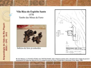 Vila Rica do Espírito Santo
                                                             1570
                                                       Tambo das Minas de Ferro
Arqueologia do Vale do Rio Piquiri
                                      2012
                                     SEEC – CPC




                                                   Indícios de ferro já reduzidos




                                                  BLASI, Oldemar; LA PASTINA FILHO, José; PONTES FILHO, Almir. Primeiras notícias sobre a descoberta dos vestígios do provável
                                                  assentamento do Tambo das Minas de Ferro na antiga Província do Guairá. Estudos Ibero-Americanos. Porto Alegre: 1989.
 