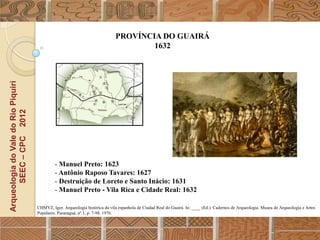 PROVÍNCIA DO GUAIRÁ
                                                                                      1632
Arqueologia do Vale do Rio Piquiri
      SEEC – CPC 2012




                                              - Manuel Preto: 1623
                                              - Antônio Raposo Tavares: 1627
                                              - Destruição de Loreto e Santo Inácio: 1631
                                              - Manuel Preto - Vila Rica e Cidade Real: 1632

                                     CHMYZ, Igor. Arqueologia histórica da vila espanhola de Ciudad Real do Guairá. In: ____ (Ed.). Cadernos de Arqueologia. Museu de Arqueologia e Artes
                                     Populares. Paranaguá, nº.1, p. 7-98. 1976.
 