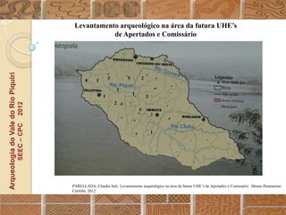 Levantamento arqueológico na área da futura UHE’s
                                                              de Apertados e Comissário
Arqueologia do Vale do Rio Piquiri




                                                         8     1       3         5       2

                                                                           2
                                                                   1                 1       2
                                                                           2
                                      2012




                                                                                         5
                                                                                                 2
                                     SEEC – CPC




                                                                                                 1




                                                  PARELLADA, Claudia Inês. Levantamento arqueológico na área da futura UHE‟s de Apertados e Comissário. Museu Paranaense.
                                                  Curitiba: 2012.
 