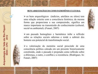 BENS ARQUEOLÓGICOS COMO PATRIMÔNIO CULTURAL


                                                   os bens arqueológicos (indícios, artefatos ou sítios) tem
                                                  uma relação estreita com a consciência histórica; da mesma
                                                  forma que proporciona a sua compreensão, significa um
                                                  marco importante na transmissão do conhecimento (cultural,
Arqueologia do Vale do Rio Piquiri




                                                  social ou ambiental). (Funari, 2007)

                                                   um passado homogêneo e harmônico inibe a reflexão
                                      2012




                                                  sobre as relações sociais odiernas e tende a subtrair dos
                                                  homens seu potencial de transformação social.
                                     SEEC – CPC




                                                   a valorização da memória social prescinde de uma
                                                  consciência política calcada em um presente historicamente
                                                  constituído, onde o passado é projetado como reflexão sobre
                                                  a diferença, o outro, o conflito e a resistência. (Rodrigues. In:
                                                  Funari, 2007)
 