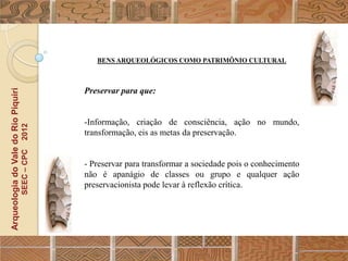 BENS ARQUEOLÓGICOS COMO PATRIMÔNIO CULTURAL



                                                  Preservar para que:
Arqueologia do Vale do Rio Piquiri




                                                  -Informação, criação de consciência, ação no mundo,
                                      2012




                                                  transformação, eis as metas da preservação.
                                     SEEC – CPC




                                                  - Preservar para transformar a sociedade pois o conhecimento
                                                  não é apanágio de classes ou grupo e qualquer ação
                                                  preservacionista pode levar à reflexão crítica.
 