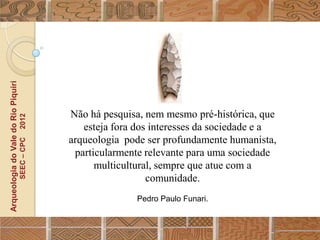 Arqueologia do Vale do Rio Piquiri




                                                  Não há pesquisa, nem mesmo pré-histórica, que
                                      2012




                                                     esteja fora dos interesses da sociedade e a
                                                  arqueologia pode ser profundamente humanista,
                                     SEEC – CPC




                                                   particularmente relevante para uma sociedade
                                                        multicultural, sempre que atue com a
                                                                    comunidade.
                                                                 Pedro Paulo Funari.
 