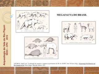 MEGAFAUNA DO BRASIL
Arqueologia do Vale do Rio Piquiri
                                      2012
                                     SEEC – CPC




                                                  JACOBUS, André Luiz. A utilização de animais e vegetais na pré-história do RS. In: KERN, Arno Alvarez (Org.). Arqueologia Pré-Histórica do
                                                  Rio Grande do Sul. Porto Alegre: Mercado Aberto, 1991.
 