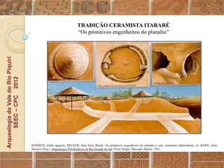 TRADIÇÃO CERAMISTA ITARARÉ
                                                                      “Os primitivos engenheiros do planalto”
Arqueologia do Vale do Rio Piquiri
      SEEC – CPC 2012




                                     SCHMITZ, Pedro Ignacio; BECKER, Itala Irene Basile. Os primitivos engenheiros do planalto e suas estruturas subterrâneas. In: KERN, Arno
                                     Alvarez (Org.). Arqueologia Pré-Histórica do Rio Grande do Sul. Porto Alegre: Mercado Aberto, 1991.
 