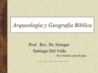 Arqueología y Geografía Bíblica 
Prof. Rev. Dr. Enrique 
Santiago Del Valle 
Por Arnaldo López Rosado 
 