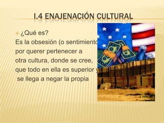 I.4 ENAJENACIÓN CULTURAL
 ¿Qué   es?
Es la obsesión (o sentimiento)
por querer pertenecer a
otra cultura, donde se cree,
que todo en ella es superior y
se llega a negar la propia
 
