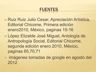 FUENTES

 Ruiz Ruiz Julio Cesar, Apreciación Artística,
  Editorial Chicome, Primera edición
  enero2010, México, paginas 15-16
 López Elizalde José Miguel, Antología de
  Antropología Social, Editorial Chicome,
  segunda edición enero 2010, México,
  paginas 65,70,71
 imágenes tomadas de google en agosto del
  2012
 