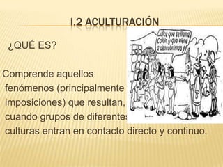 I.2 ACULTURACIÓN

 ¿QUÉ ES?

Comprende aquellos
fenómenos (principalmente
imposiciones) que resultan,
cuando grupos de diferentes
culturas entran en contacto directo y continuo.
 