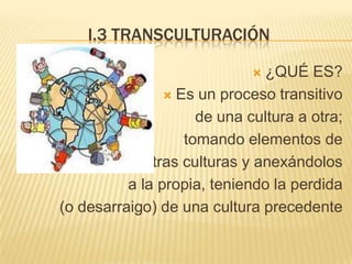 I.3 TRANSCULTURACIÓN

                              ¿QUÉ ES?
                 Es un proceso transitivo

                     de una cultura a otra;
                   tomando elementos de
             otras culturas y anexándolos
          a la propia, teniendo la perdida
(o desarraigo) de una cultura precedente
 