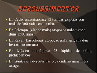 DESCUBRIMENTOSDESCUBRIMENTOS
● En Cádiz encontráronse 12 tumbas exipcias con
máis de 300 xoias cada unha.
● En Palenque (cidade maia) atopouse unha tumba
duns 1500 anos.
● En Raval (Barcelona) atopouse unha sandalia dun
lexionario romano.
● En México atopáronse 23 lápidas de mitos
prehispánicos
● En Guatemala descubriuse o calendario maia máis
antigo.
 