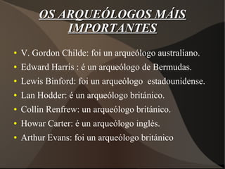 OS ARQUEÓLOGOS MÁISOS ARQUEÓLOGOS MÁIS
IMPORTANTESIMPORTANTES
● V. Gordon Childe: foi un arqueólogo australiano.
● Edward Harris : é un arqueólogo de Bermudas.
● Lewis Binford: foi un arqueólogo estadounidense.
● Lan Hodder: é un arqueólogo británico.
● Collin Renfrew: un arqueólogo británico.
● Howar Carter: é un arqueólogo inglés.
● Arthur Evans: foi un arqueólogo británico
 