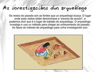 As investigacións dun arqueólogoAs investigacións dun arqueólogo
Os restos do pasado son as fontes que un arqueólogo busca. O lugar
onde eses restos están denominase a “escena de acción", e
podemos dicir que é o lugar de traballo do arqueólogo. O arqueólogo
investiga e usa un método para chegar ao coñecemento do pasado.
As fases do método do arqueólogo para unha investigación son:
 
