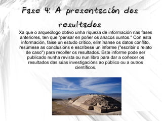Fase 4: A presentación dosFase 4: A presentación dos
resultadosresultados
Xa que o arqueólogo obtivo unha riqueza de información nas fases
anteriores, ten que "pensar en poñer os anacos xuntos." Con esta
información, faise un estudo crítico, elimínanse os datos conflito,
resúmese as conclusións e escríbese un informe ("escribir o relato
de caso") para recoller os resultados. Este informe pode ser
publicado nunha revista ou nun libro para dar a coñecer os
resultados das súas investigacións ao público ou a outros
científicos.
 
