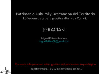 ¡GRACIAS!
Patrimonio Cultural y Ordenación del Territorio
Reflexiones desde la práctica diaria en Canarias
Encuentro Arqueomac sobre gestión del patrimonio arqueológico
Fuerteventura, 11 y 12 de noviembre de 2010
Miguel Febles Ramírez
miguelfebles02@gmail.com
 