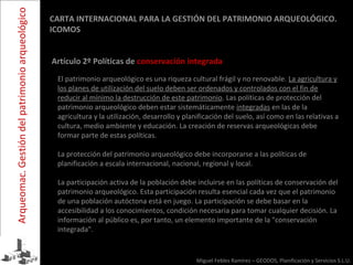 Miguel Febles Ramírez – GEODOS, Planificación y Servicios S.L.U.
El patrimonio arqueológico es una riqueza cultural frágil y no renovable. La agricultura y
los planes de utilización del suelo deben ser ordenados y controlados con el fin de
reducir al mínimo la destrucción de este patrimonio. Las políticas de protección del
patrimonio arqueológico deben estar sistemáticamente integradas en las de la
agricultura y la utilización, desarrollo y planificación del suelo, así como en las relativas a
cultura, medio ambiente y educación. La creación de reservas arqueológicas debe
formar parte de estas políticas.
La protección del patrimonio arqueológico debe incorporarse a las políticas de
planificación a escala internacional, nacional, regional y local.
La participación activa de la población debe incluirse en las políticas de conservación del
patrimonio arqueológico. Esta participación resulta esencial cada vez que el patrimonio
de una población autóctona está en juego. La participación se debe basar en la
accesibilidad a los conocimientos, condición necesaria para tomar cualquier decisión. La
información al público es, por tanto, un elemento importante de la "conservación
integrada".
CARTA INTERNACIONAL PARA LA GESTIÓN DEL PATRIMONIO ARQUEOLÓGICO.
ICOMOS
Artículo 2º Políticas de conservación integrada
Arqueomac.Gestióndelpatrimonioarqueológico
 