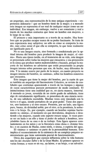 Relevancia de algunos conceptos . 197
un arquetipo, una representación de la muy antigua experiencia —ex-
periencia milenaria— que un hombre tiene de la mujer; y a menudo
esta imagen no representa el ser real de cualquier mujer como un ser
individual. Esa imagen, sin embargo, vuelve a ser consciente y real a
través de los muchos contactos que tiene un hombre con mujeres, a
lo largo de su vida.
El primero y más importante es a través de su madre. Hay hom-
bres que no pueden escapar nunca de su poder fascinante. Se trata de
una experiencia muy subjetiva: no sólo es cómo se comporta la ma-
dre, sino cómo siente él que ella se comporta, lo que tiene realmente
un significado para él.
No es una imagen exacta, sino formada y condicionada por la ap-
titud interna del hombre para producir la imagen de mujer, el «áni-
ma». Hasta una época tardía, en el transcurso de su vida, esta imagen
es proyectada sobre todas las mujeres que encuentra; y esa proyección
es la causa que produce tantos malentendidos y fracasos, porque la ma-
yoría de los hombres no advierten que están proyectando su propia
imagen interna sobre personas que son, de hecho, muy diferentes de
ésta. Y lo mismo ocurre por parte de la mujer, en cuanto proyecta su
imagen interna del hombre, su «animus», sobre los hombres concretos
que encuentra.
Esta imagen que tiene la mujer del hombre, por la razón de que
es también un arquetipo del Inconsciente Colectivo, se reviste de cua-
lidades que continúan apareciendo a través de los tiempos y algunas
de cuyas características parecen permanecer de modo constante. El
ánima/animus tiene una cualidad que es, en cierta manera, inmortal.
A menudo es joven, revestida de un cierto grado de sabiduría; tiene
algo de extrañamente significante, es poseedora de una ciencia secre-
ta, de una sabiduría escondida. Muchas veces está vinculada con la
tierra o el agua, siendo portadora de un gran poder. Tiene dos aspec-
tos, uno luminoso y el otro oscuro. Presenta, por un lado, una figura
pura, buena, de divinidad noble; por el otro, es la prostituta, la seduc-
tora o la bruja. Es, por ejemplo, cuando un hombre reprime fuerte-
mente su «ánima», el momento en que desvaloriza, desprecia o desa-
tiende a las mujeres, cuando este aspecto oscuro surge. A veces pare-
ce ser un hada o un elfo y tiene el poder de seducir a hombres, atra-
yéndoles fuera de su casa o de su trabajo. Esta figura aparece cons-
tantemente en los mitos y en la literatura como diosa o «femme fata-
le»; o en cuentos de Hadas, como ninfa, o sirena, o espíritu del agua.
El «ánima» o «animus» es parte de la personalidad humana. Esto
implica el reconocimiento de la existencia de un complejo psíquico se-
miconsciente que tiene autonomía parcial de funcionamiento.
Otros dos arquetipos que ejercen influencia sobre la vida humana
son los del Anciano Sabio y de la Gran Madre. El primero aparece en
varias formas; a veces es un rey, un héroe, o un brujo, o un salvador.
 
