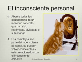 El inconsciente personal
 Abarca todas las
experiencias de un
individuo concreto,
que han sido
reprimidas, olvidadas o
sublimadas
 Los complejos son
parte del inconsciente
personal, se pueden
volver conscientes y
estar relacionados con
el inconsciente
colectivo Dr. Luis Germán González 4
 