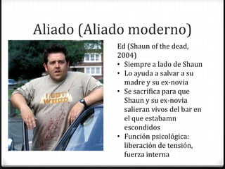 Aliado (Aliado moderno)
            Ed (Shaun of the dead,
            2004)
            • Siempre a lado de Shaun
            • Lo ayuda a salvar a su
              madre y su ex-novia
            • Se sacrifica para que
              Shaun y su ex-novia
              salieran vivos del bar en
              el que estabamn
              escondidos
            • Función psicológica:
              liberación de tensión,
              fuerza interna
 
