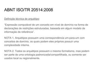ABNT ISO/TR 20514:2008
Definição técnica de arquétipo:
“Expressão computável de um conceito em nível de domínio na forma de
declarações de restrições estruturadas, baseada em algum modelo de
informação de referência”.
NOTA 1. Arquétipos possuem uma correspondência um-para-um com
conceitos de domínio, os quais podem eles próprios possuir uma
complexidade interna.
NOTA 2. Todos os arquétipos possuem o mesmo formalismo, mas podem
ser parte de uma ontologia padronizada/compartilhada, ou somente ser
usados local ou regionalmente.
 