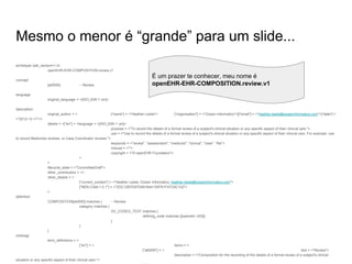 Mesmo o menor é “grande” para um slide...
archetype (adl_version=1.4)
openEHR-EHR-COMPOSITION.review.v1
concept
[at0000] -- Review
language
original_language = <[ISO_639-1::en]>
description
original_author = < ["name"] = <"Heather Leslie"> ["organisation"] = <"Ocean Informatics">[["email"] = <"heather.leslie@oceaninformatics.com">["date"] =
<"2012-12-11">>
details = <["en"] = <language = <[ISO_639-1::en]>
purpose = <"To record the details of a formal review of a subject's clinical situation or any specific aspect of their clinical care.">
use = <"Use to record the details of a formal review of a subject's clinical situation or any specific aspect of their clinical care. For example: use
to record Medicines reviews; or Case Coordinator reviews.">
keywords = <"review", "assessment", "medicine", "clinical", "case", "file">
misuse = <"">
copyright = <"© openEHR Foundation">
>
>
lifecycle_state = <"CommitteeDraft">
other_contributors = <>
other_details = <
["current_contact"] = <"Heather Leslie, Ocean Informatics, heather.leslie@oceaninformatics.com">
["MD5-CAM-1.0.1"] = <"2DC12B7D97D991644135FB1F47C6C102">
>
definition
COMPOSITION[at0000] matches { -- Review
category matches {
DV_CODED_TEXT matches {
defining_code matches {[openehr::433]}
}
}
}
ontology
term_definitions = <
["en"] = < items = <
["at0000"] = < text = <"Review">
description = <"Composition for the recording of the details of a formal review of a subject's clinical
situation or any specific aspect of their clinical care.">
É um prazer te conhecer, meu nome é
openEHR-EHR-COMPOSITION.review.v1
 