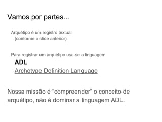 Vamos por partes...
Arquétipo é um registro textual
(conforme o slide anterior)
Para registrar um arquétipo usa-se a linguagem
ADL
Archetype Definition Language
Nossa missão é “compreender” o conceito de
arquétipo, não é dominar a linguagem ADL.
 