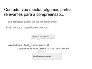 Contudo, vou mostrar algumas partes
relevantes para a compreensão...
Todo arquétipo possui um identificador único
Início do nosso arquétipo de exemplo:
archetype (adl_version=1.4)
openEHR-EHR-COMPOSITION.review.v1
Versão da ADL utilizada
Identificador do arquétipo
 