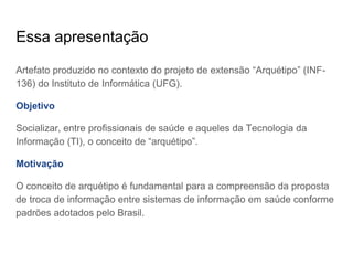 Essa apresentação
Artefato produzido no contexto do projeto de extensão “Arquétipo” (INF-
136) do Instituto de Informática (UFG).
Objetivo
Socializar, entre profissionais de saúde e aqueles da Tecnologia da
Informação (TI), o conceito de “arquétipo”.
Motivação
O conceito de arquétipo é fundamental para a compreensão da proposta
de troca de informação entre sistemas de informação em saúde conforme
padrões adotados pelo Brasil.
 